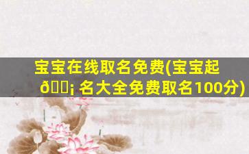 宝宝在线取名免费(宝宝起 🐡 名大全免费取名100分)